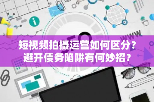 短视频拍摄运营如何区分？避开债务陷阱有何妙招？