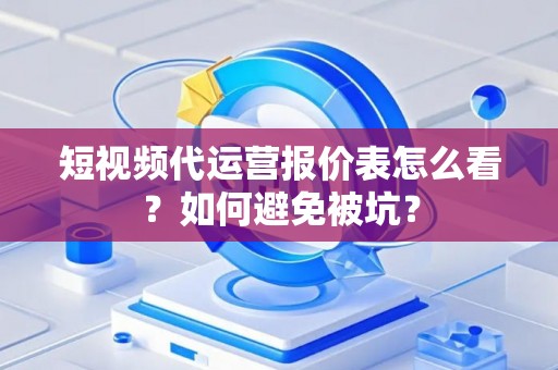 短视频代运营报价表怎么看？如何避免被坑？