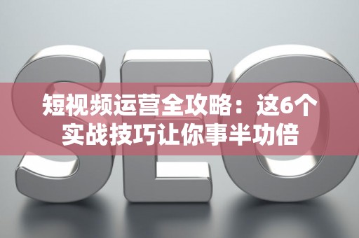 短视频运营全攻略：这6个实战技巧让你事半功倍